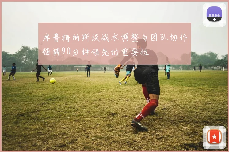 库普梅纳斯谈战术调整与团队协作强调90分钟领先的重要性
