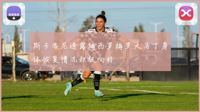 斯卡洛尼透露梅西罗梅罗大马丁身体恢复情况积极向好