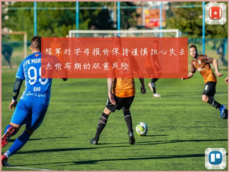 绿军对字母报价保持谨慎担心失去杰伦布朗的双重风险