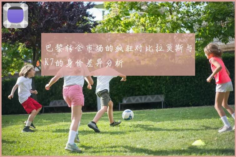 巴黎转会市场的疯狂对比拉莫斯与K7的身价差异分析