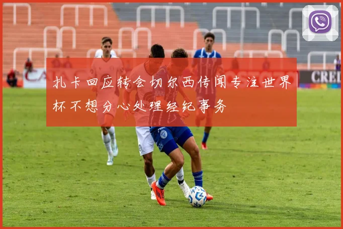扎卡回应转会切尔西传闻专注世界杯不想分心处理经纪事务