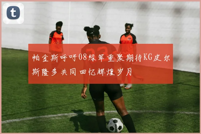 帕金斯呼吁08绿军重聚期待KG皮尔斯隆多共同回忆辉煌岁月
