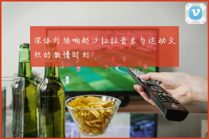 深体外场响起沙拉拉音乐与运动交织的激情时刻