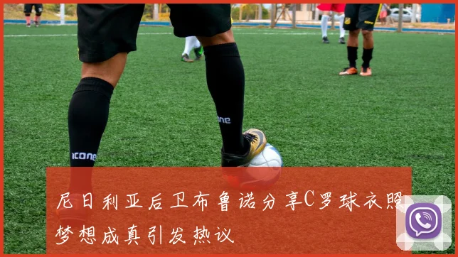 尼日利亚后卫布鲁诺分享C罗球衣照梦想成真引发热议