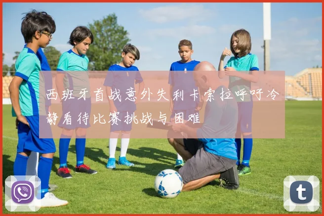 西班牙首战意外失利卡索拉呼吁冷静看待比赛挑战与困难