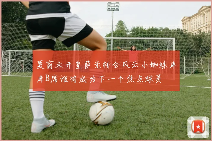 夏窗未开皇萨竞转会风云小蜘蛛库库B席谁将成为下一个焦点球员