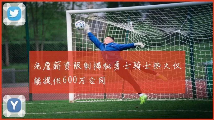 老詹薪资限制揭秘勇士骑士热火仅能提供600万合同