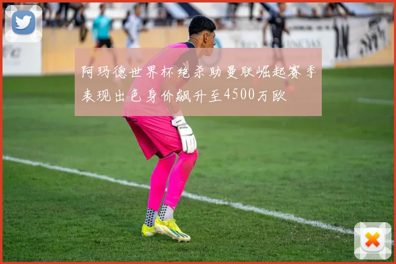 阿玛德世界杯绝杀助曼联崛起赛季表现出色身价飙升至4500万欧