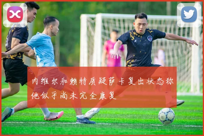 内维尔和赖特质疑萨卡复出状态称他似乎尚未完全康复