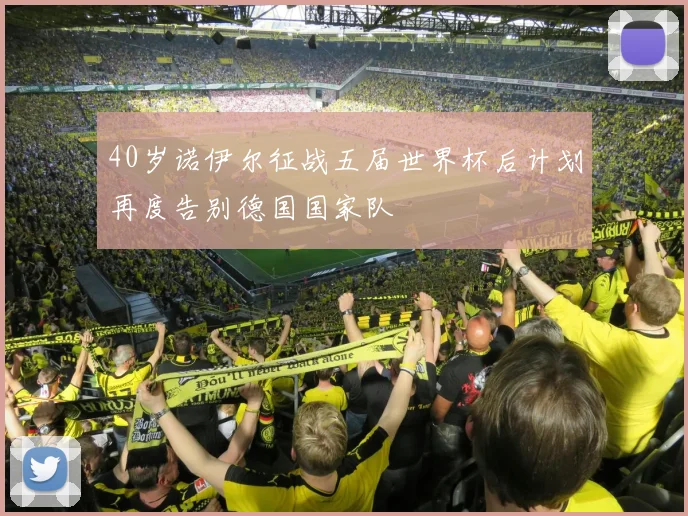 40岁诺伊尔征战五届世界杯后计划再度告别德国国家队