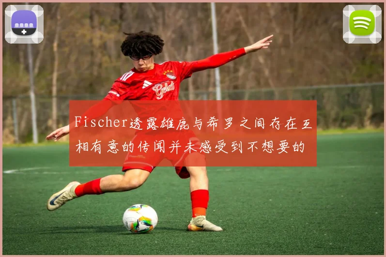 Fischer透露雄鹿与希罗之间存在互相有意的传闻并未感受到不想要的迹象