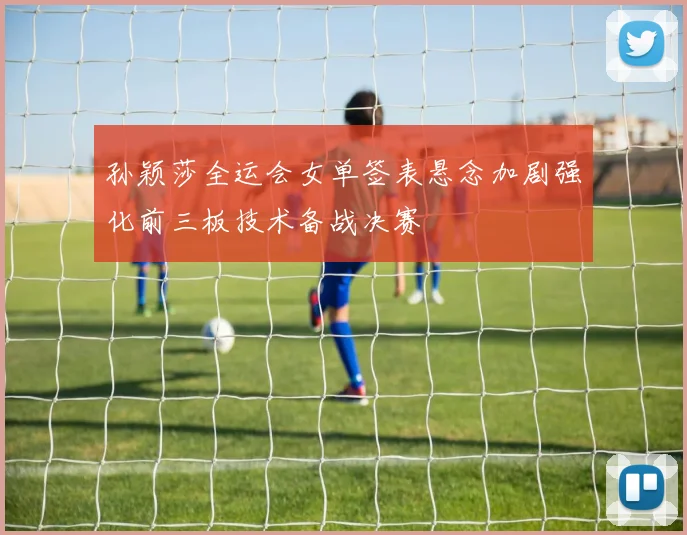 孙颖莎全运会女单签表悬念加剧强化前三板技术备战决赛
