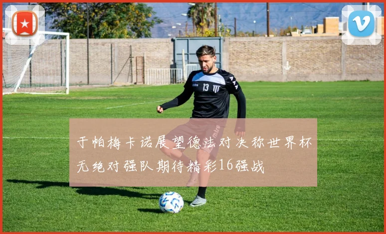 于帕梅卡诺展望德法对决称世界杯无绝对强队期待精彩16强战