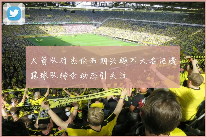火箭队对杰伦布朗兴趣不大名记透露球队转会动态引关注