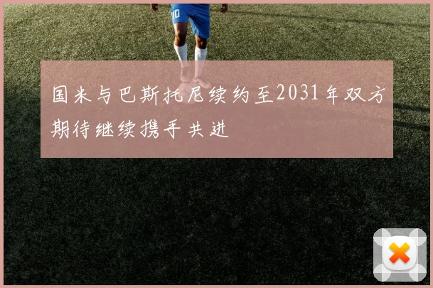 国米与巴斯托尼续约至2031年双方期待继续携手共进