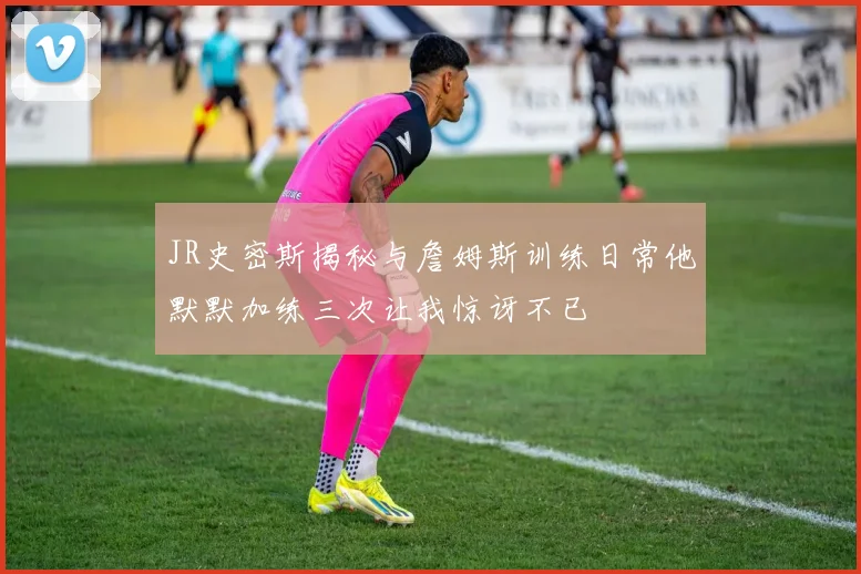 JR史密斯揭秘与詹姆斯训练日常他默默加练三次让我惊讶不已